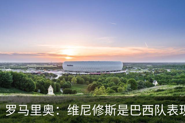 罗马里奥：维尼修斯是巴西队表现最好的 拉菲尼亚表现低于预期