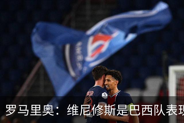 罗马里奥：维尼修斯是巴西队表现最好的 拉菲尼亚表现低于预期